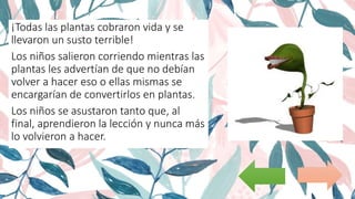 ¡Todas las plantas cobraron vida y se
llevaron un susto terrible!
Los niños salieron corriendo mientras las
plantas les advertían de que no debían
volver a hacer eso o ellas mismas se
encargarían de convertirlos en plantas.
Los niños se asustaron tanto que, al
final, aprendieron la lección y nunca más
lo volvieron a hacer.
 