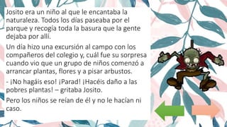 Josito era un niño al que le encantaba la
naturaleza. Todos los días paseaba por el
parque y recogía toda la basura que la gente
dejaba por allí.
Un día hizo una excursión al campo con los
compañeros del colegio y, cuál fue su sorpresa
cuando vio que un grupo de niños comenzó a
arrancar plantas, flores y a pisar arbustos.
- ¡No hagáis eso! ¡Parad! ¡Hacéis daño a las
pobres plantas! – gritaba Josito.
Pero los niños se reían de él y no le hacían ni
caso.
 
