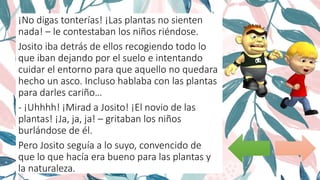¡No digas tonterías! ¡Las plantas no sienten
nada! – le contestaban los niños riéndose.
Josito iba detrás de ellos recogiendo todo lo
que iban dejando por el suelo e intentando
cuidar el entorno para que aquello no quedara
hecho un asco. Incluso hablaba con las plantas
para darles cariño…
- ¡Uhhhh! ¡Mirad a Josito! ¡El novio de las
plantas! ¡Ja, ja, ja! – gritaban los niños
burlándose de él.
Pero Josito seguía a lo suyo, convencido de
que lo que hacía era bueno para las plantas y
la naturaleza.
 