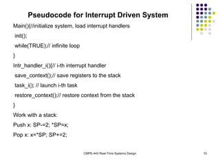CMPE-443 Real-Time Systems Design 10
Pseudocode for Interrupt Driven System
Main(){//initialize system, load interrupt handlers
init();
while(TRUE);// infinite loop
}
Intr_handler_i(){// i-th interrupt handler
save_context();// save registers to the stack
task_i(); // launch i-th task
restore_context();// restore context from the stack
}
Work with a stack:
Push x: SP-=2; *SP=x;
Pop x: x=*SP; SP+=2;
 