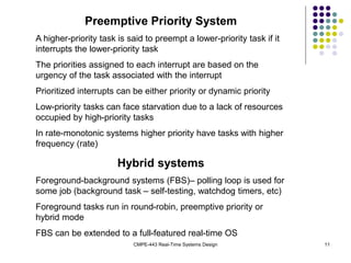 CMPE-443 Real-Time Systems Design 11
Preemptive Priority System
A higher-priority task is said to preempt a lower-priority task if it
interrupts the lower-priority task
The priorities assigned to each interrupt are based on the
urgency of the task associated with the interrupt
Prioritized interrupts can be either priority or dynamic priority
Low-priority tasks can face starvation due to a lack of resources
occupied by high-priority tasks
In rate-monotonic systems higher priority have tasks with higher
frequency (rate)
Hybrid systems
Foreground-background systems (FBS)– polling loop is used for
some job (background task – self-testing, watchdog timers, etc)
Foreground tasks run in round-robin, preemptive priority or
hybrid mode
FBS can be extended to a full-featured real-time OS
 