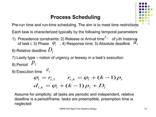 CMPE-443 Real-Time Systems Design 13
Process Scheduling
Pre-run time and run-time scheduling. The aim is to meet time restrictions
Each task is characterized typically by the following temporal parameters:
1) Precedence constraints; 2) Release or Arrival time of j-th instance
of task i; 3) Phase ; 4) Response time; 5) Absolute deadline
6) Relative deadline
7) Laxity type – notion of urgency or leeway in a task’s execution
8) Period
9) Execution time
j
i
r,
i
 i
d
i
D
i
p
i
e
i
i
i
k
i
i
i
k
i
i
i
D
p
k
d
p
k
r
r








)
1
(
)
1
(
,
,
1
,



Assume for simplicity: all tasks are periodic and independent, relative
deadline is a period/frame, tasks are preemptible, preemption time is
neglected
 