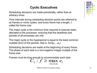 CMPE-443 Real-Time Systems Design 15
Cyclic Executives
Scheduling decisions are made periodically, rather than at
arbitrary times
Time intervals during scheduling decision points are referred to
as frames or minor cycles, and every frame has a length, f,
called the frame size
The major cycle is the minimum time required to execute tasks
allocated to the processor, ensuring that the deadlines and
periods of all processes are met
The major cycle or the hyperperiod is equal to the least common
multiple (lcm) of the periods, that is, lcm(p1,..,pn)
Scheduling decisions are made at the beginning of every frame.
The phase of each task is a non-negative integer multiple of the
frame size.
Frames must be long enough to accommodate each task:
i
n
i
e
f
C



1
1 max
:
 