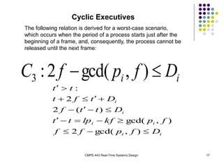 CMPE-443 Real-Time Systems Design 17
Cyclic Executives
The following relation is derived for a worst-case scenario,
which occurs when the period of a process starts just after the
beginning of a frame, and, consequently, the process cannot be
released until the next frame:
i
i D
f
p
f
C 
 )
,
gcd(
2
:
3
i
i
i
i
i
i
D
f
p
f
f
f
p
kf
lp
t
t
D
t
t
f
D
t
f
t
t
t


















)
,
gcd(
2
)
,
gcd(
)
(
2
2
:
 