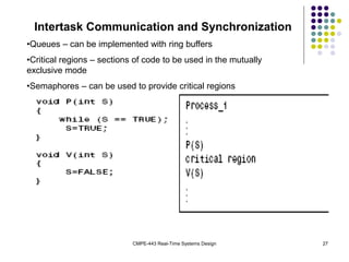 CMPE-443 Real-Time Systems Design 27
Intertask Communication and Synchronization
•Queues – can be implemented with ring buffers
•Critical regions – sections of code to be used in the mutually
exclusive mode
•Semaphores – can be used to provide critical regions
 