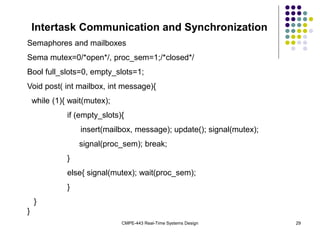 CMPE-443 Real-Time Systems Design 29
Intertask Communication and Synchronization
Semaphores and mailboxes
Sema mutex=0/*open*/, proc_sem=1;/*closed*/
Bool full_slots=0, empty_slots=1;
Void post( int mailbox, int message){
while (1){ wait(mutex);
if (empty_slots){
insert(mailbox, message); update(); signal(mutex);
signal(proc_sem); break;
}
else{ signal(mutex); wait(proc_sem);
}
}
}
 