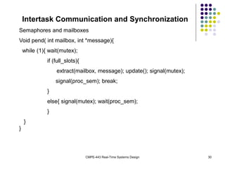 CMPE-443 Real-Time Systems Design 30
Intertask Communication and Synchronization
Semaphores and mailboxes
Void pend( int mailbox, int *message){
while (1){ wait(mutex);
if (full_slots){
extract(mailbox, message); update(); signal(mutex);
signal(proc_sem); break;
}
else{ signal(mutex); wait(proc_sem);
}
}
}
 