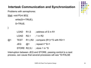 CMPE-443 Real-Time Systems Design 34
Intertask Communication and Synchronization
Problems with semaphores:
Wait: void P(int &S){
while(S==TRUE);
S=TRUE;
}
LOAD R1,S ; address of S in R1
LOAD R2,1 ; 1 in R2
@1 TEST R1,I,R2 ; compare (R1)=*S with R2=1
JEQ @1 ; repeat if *S=1
STORE R2,S,I ; store 1 in *S
Interruption between JEQ and STORE, passing control to a next
process, can cause that several processes will see *S=FALSE
 