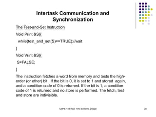 CMPE-443 Real-Time Systems Design 35
Intertask Communication and
Synchronization
The Test-and-Set Instruction
Void P(int &S){
while(test_and_set(S)==TRUE);//wait
}
Void V(int &S){
S=FALSE;
}
The instruction fetches a word from memory and tests the high-
order (or other) bit . If the bit is 0, it is set to 1 and stored again,
and a condition code of 0 is returned. If the bit is 1, a condition
code of 1 is returned and no store is performed. The fetch, test
and store are indivisible.
 