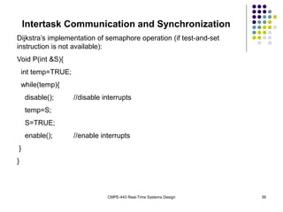 CMPE-443 Real-Time Systems Design 36
Intertask Communication and Synchronization
Dijkstra’s implementation of semaphore operation (if test-and-set
instruction is not available):
Void P(int &S){
int temp=TRUE;
while(temp){
disable(); //disable interrupts
temp=S;
S=TRUE;
enable(); //enable interrupts
}
}
 