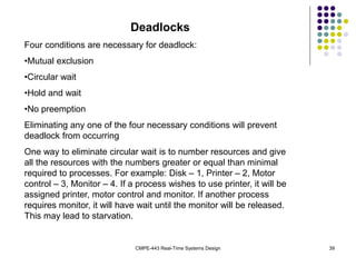 CMPE-443 Real-Time Systems Design 39
Deadlocks
Four conditions are necessary for deadlock:
•Mutual exclusion
•Circular wait
•Hold and wait
•No preemption
Eliminating any one of the four necessary conditions will prevent
deadlock from occurring
One way to eliminate circular wait is to number resources and give
all the resources with the numbers greater or equal than minimal
required to processes. For example: Disk – 1, Printer – 2, Motor
control – 3, Monitor – 4. If a process wishes to use printer, it will be
assigned printer, motor control and monitor. If another process
requires monitor, it will have wait until the monitor will be released.
This may lead to starvation.
 