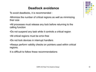 CMPE-443 Real-Time Systems Design 40
Deadlock avoidance
To avoid deadlocks, it is recommended :
•Minimize the number of critical regions as well as minimizing
their size
•All processes must release any lock before returning to the
calling function
•Do not suspend any task while it controls a critical region
•All critical regions must be error-free
•Do not lock devices in interrupt handlers
•Always perform validity checks on pointers used within critical
regions.
It is difficult to follow these recommendations
 