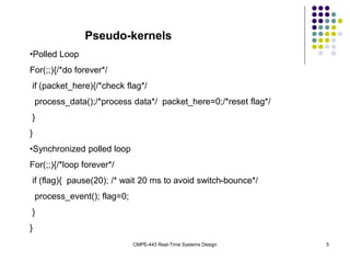 CMPE-443 Real-Time Systems Design 5
Pseudo-kernels
•Polled Loop
For(;;){/*do forever*/
if (packet_here){/*check flag*/
process_data();/*process data*/ packet_here=0;/*reset flag*/
}
}
•Synchronized polled loop
For(;;){/*loop forever*/
if (flag){ pause(20); /* wait 20 ms to avoid switch-bounce*/
process_event(); flag=0;
}
}
 