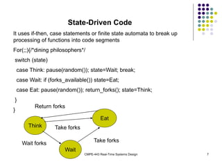 CMPE-443 Real-Time Systems Design 7
State-Driven Code
It uses if-then, case statements or finite state automata to break up
processing of functions into code segments
For(;;){/*dining philosophers*/
switch (state)
case Think: pause(random()); state=Wait; break;
case Wait: if (forks_available()) state=Eat;
case Eat: pause(random()); return_forks(); state=Think;
}
}
Think
Eat
Wait
Return forks
Take forks
Wait forks
Take forks
 