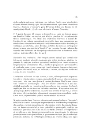 105
da fecunda¸c˜ao m´utua da eletrˆonica e da biologia. Desde a sua Introdu¸c˜ao `a
Obra de Mareei Mauss (o qual ´e incontestavelmente o pai do estruturalismo
francˆes, e tamb´em o ”mestre”a quem Devereux dedica seus Ensaios de Et-
nopsiquiatria Geral), L´evi-Strauss refere-se a Wiener e Neumann.
2) A partir dos anos 50, come¸ca a desenvolver-se, tanto na Europa quanto
nos Estados Unidos, um modelo que Winkin qualiﬁca de ”modelo orques-
tral da comunica¸c˜ao”, esta ´ultima n˜ao sendo mais concebida `a maneira te-
legr´aﬁca de um emissor transmitindo em sentido ´unico uma mensagem a um
destinat´ario, mas como um complexo de elementos em situa¸c˜ao de intera¸c˜oes
cont´ınua e n˜ao aleat´oria. Disso decorre a met´afora da orquestra participando
da execu¸c˜ao de uma partitura ”invis´ıvel”, na execu¸c˜ao da qual cada um dos
m´usicos est´a envolvido. Os antrop´ologos americanos que se inscrevem nessa
corrente insistem sobre o fato de que (
imposs´ıvel n˜ao comunicar, todo comportamento humano (do vozerio mais
intenso ao mutismo absoluto, pontuado por gestos, posturas, m´ımicas, ex-
press˜oes do rosto por m´ınimas que sejam) consistindo em trocar mensagens
freq¨uentemente involunt´arias. Ora, a tarefa do pesquisador ´e precisamente a
de evidenciar essas regras gramaticais constitutivas da linguagem tanto ver-
bal quanto n˜ao verbal, isto ´e, na realidade, a cultura, cuja l´ogica ´e irredut´ıvel
`a soma de seus elementos.
Lembremos mais uma vez que existem, ´e claro, diferen¸cas muito importan-
tes entre o estruturalismo europeu, em particular francˆes, e o interacionismo
americano. Mas eles visam juntos `a constru¸c˜ao do que L´evi-Strauss chama
uma ”ciˆencia da comunica¸c˜ao”. Para este ´ultimo, toda cultura ´e uma mo-
dalidade particular da comunica¸c˜ao (das mulheres, das palavras, dos bens),
regida por leis inconscientes de inclus˜ao e exclus˜ao. E quando o autor da
Antropologia Estrutural realiza, na parte mais recente de sua obra, o estudo
dos mitos, refere-se tamb´em `a imagem de uma partitura musical n˜ao escrita
e sem autor, expressando o pr´oprio inconsciente da sociedade.
Se a etnopsiquiatria de Devereux n˜ao deve nada a essa abordagem ”sistˆemica”,
relutando at´e, frente a quaisquer empreendimentos de formaliza¸c˜ao ling¨u´ıstica,
ela acentua o car´ater eminentemente relacionai do objeto das ciˆencias huma-
nas: os fenˆomenos estudados tanto pelo cl´ınico quanto pelo etn´ologo s˜ao
fenˆomenos que nunca s˜ao dados em estado bruto, tratando-se simplesmente
de recolhˆe-los, e sim fenˆomenos provocados em uma situa¸c˜ao de intera¸c˜ao
particular com atores particulares, e que conv´em analisar, procurando com-
preender a natureza da perturba¸c˜ao envolvida na pr´opria rela¸c˜ao que liga o
 