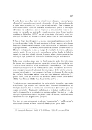 117
A partir disso, n˜ao se fala mais em primitivos ou selvagens e sim em ”povos
colonizados”, enquanto o processo da coloniza¸c˜ao, e depois, da descoloniza¸c˜ao
se torna parte integrante do campo que se deve estudar. Esse processo, ou
outros semelhantes, ´e que nos permitem apreender n˜ao apenas as mudan¸cas
estruturais em andamento, mas as respostas `as mudan¸cas tais como se ela-
boram, por exemplo, nas metr´opoles congolesas, sob a forma de movimentos
messiˆanicos (Balandier, 1955),4
ou tais como estou observando neste mo-
mento em Fortaleza, no Nordeste do Brasil, sob a forma de cultos sincr´eticos.
A obra de Roger Bastide aparece ao mesmo tempo muito pr´oxima e muito di-
ferente da anterior. Muito diferente cm primeiro lugar, porque a abordagem
desse autor inscreve-se claramente, como vimos acima, no horizonte da an-
tropologia cultural. Mas Bastide, tanto quanto Balandier, procura incluir os
diferentes protagonistas sociais no campo de seu objeto de estudo. Ademais,
tamb´em insiste, de um lado, sobre as mudan¸cas sociais ligadas `a dinˆamica
pr´opria de uma determinada cultura; de outro, sobre a interpenetra¸c˜ao das
civiliza¸c˜oes, que provoca um movimento de transforma¸c˜oes ininterruptas.
Todas essas pesquisas, mais uma vez freq¨uentemente muito diferentes uma
das outras, inscrevem-se plenamente no projeto mesmo da antropologia, que
´e dar conta das varia¸c˜oes, isto ´e, notadamente das mudan¸cas. Uma de suas
maiores contribui¸c˜oes ´e de ter participado de forma consider´avel do desloca-
mento das preocupa¸c˜oes tradicionais dos etn´ologos, e de ter aberto novos lu-
gares de investiga¸c˜ao: a cidade em especial, lugar privilegiado de observa¸c˜ao
dos conﬂitos, das tens˜oes sociais e das reeetrutura¸c˜oes em andamento (cf.
quanto a isso, al´em dos trabalhos de Balandier citados acima, Oscar Lewis
(1963), Paul Mercier (1954), Jean-Marie Gibbal (1974) ).
Correlativamente, essa antropologia da modernidade (segundo a express˜ao
de Balandier), que instaura uma ruptura com a tendˆencia intelectualista da
etnologia francesa, leva o pesquisador a interessar-se diretamente pela sua
pr´opria sociedade. Finalmente, enfatizando a realidade conﬂitual das si-
tua¸c˜oes de dependˆencia (econˆomica, tecnol´ogica, militar, ling¨u´ıstica. . .), ela
n˜ao opera apenas uma transforma¸c˜ao do objeto de estudo, mas inicia uma
verdadeira muta¸c˜ao da pr´atica da pesquisa.
Dito isso, se essa antropologia reorienta, ”complexiﬁca”e ”problematiza”a
antropologia cl´assica, seria no entanto irris´orio pensar que a abole.
4
Cf. tamb´em V. Lantemari (1962). W E. M¨uhlmann (1968), F I.awrence (I974V
 