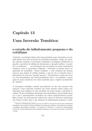 Cap´ıtulo 13
Uma Invers˜ao Tem´atica:
o estudo do inﬁnitamente pequeno e do
cotidiano
A hist´oria, a sociologia cl´assica d˜ao uma prioridade quase sistem´atica `a socie-
dade global, bem como `as formas de atividades institu´ıdas. Assim, por exem-
plo, quando estudam as associa¸c˜oes volunt´arias, privilegiam nitidamente as
grandes, suscet´ıveis de inﬂuenciar diretamente a (grande) pol´ıtica: os parti-
dos, os sindicatos. . . em detrimento das associa¸c˜oes de menor importˆancia
num´erica, como as associa¸c˜oes religiosas, e sobretudo as formas menos or-
ganizadas de socialidade. Nessas condi¸c˜oes, a vida cotidiana dos homens
torna-se uma esp´ecie de res´ıduo irris´orio, a n˜ao ser em se tratando (para o
historiador) da vida dos ”grandes homens”. Os fenˆomenos sociais n˜ao escri-
tos, n˜ao formalizados, n˜ao institucionalizados (isto ´e, na realidade, a maior
parte de nossa existˆencia) s˜ao ent˜ao rejeitados para o registro inconsistente
do ”folclore”.
A abordagem etnol´ogica consiste precisamente em dar uma aten¸c˜ao toda
especial a esses materiais residuais que foram durante muito tempo con-
siderados como indignos de uma atividade t˜ao nobre quanto a atividade ci-
ent´ıﬁca.1 ´E uma abordagem claramente microsso´aol´ogica, que privilegia dessa
vez o que ´e aparentemente secund´ario em nossos comportamentos sociais.
Disso resulta um deslocamento radical dos centros de interesse tradicionais
das ciˆencias sociais, para o que chamarei de inﬁnitamente pequeno e cotidi-
1
Trata-se evidentemente menos, no caso, da ciˆencia, do que de uma de suas vestimentas
ideol´ogicas que escolhe os fatos estudados de acordo com crit´erios e pertinˆencias estranhas
a qualquer preocupa¸c˜ao cient´ıﬁca, e os batiza de ”hist´oricos”, a partir da representa¸c˜ao
mestra do .acesso progressivo das sociedades humanas a um maior bem-estar, consciˆencia
e raz˜ao.
125
 