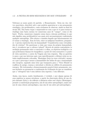 1.2. A FIGURA DO BOM SELVAGEM E DO MAU CIVILIZADO 37
Voltemos ao nosso ponto de partida: o Renascimento. Seria em v˜ao, tal-
vez anacrˆonico, descobrir nele o que poderia aparentar-se a um pensamento
etnol´ogico, t˜ao problem´atico, como acabamos de observar, ainda no ﬁnal do
s´eculo XX. N˜ao basta viajar e surpreender-se com o que se vˆe para tornar-se
etn´ologo (n˜ao basta mesmo ter numerosos anos de ”campo”, como se diz
hoje). Por´em, numerosos viajantes nessa ´epoca colocam problemas (o que
n˜ao signiﬁca uma problem´atica) aos quais ser´a necessariamente confrontado
qualquer antrop´ologo. Eles abrem o caminho daquilo que laboriosamente ir´a
se tornar a etnologia. Jean de L´ery, entre os ind´ıgenas brasileiros, pergunta-
se: ´e preciso rejeit´a-los fora da humanidade? Consider´a-los como virtualida-
des de crist˜aos? Ou questionar a vis˜ao que temos da pr´opria humanidade,
isto ´e, reconhecer que a cultura ´e plural? Atrav´es de muitas contradi¸c˜oes (a
oscila¸c˜ao permanente entre a convers˜ao e o olhar, os objetivos teol´ogicos e os
que poder´ıamos chamar de etnogr´aﬁcos, o ponto de vista normativo e o ponto
de vista narrativo), o autor da Viagem n˜ao tem resposta. Mas as quest˜oes
(e para o que nos interessa aqui, mas especiﬁcamente a ´ultima) est˜ao no en-
tanto implicitamente colocadas. Montaigne (hoje `as vezes criticado), mesmo
se o que o preocupa ´e menos a humanidade dos ´ındios do que a inumanidade
dos europeus, seguindo nisso L´ery que transporta para o ”Novo Mundo”os
conﬂitos do antigo, come¸ca a introduzir a d´uvida no edif´ıcio do pensamento
europeu. Ele testemunha o desmoronamento poss´ıvel deste pensamento, me-
nos inclusive ao pronunciar a condena¸c˜ao da civiliza¸c˜ao do que ao considerar
que a ”selvageria”n˜ao ´e nem inferior nem superior, e sim diferente.
Assim, essa ´epoca, muito timidamente, ´e verdade, e por alguns apenas de
seus esp´ıritos os menos ortodoxos, a partir da observa¸c˜ao direta de um ob-
jeto distante (L´ery) e da reﬂex˜ao a distˆancia sobre este objeto (Montaigne),
permite a constitui¸c˜ao progressiva, n˜ao de um saber antropol´ogico, muito me-
nos de uma ciˆencia antropol´ogica, mas sim de um saber pr´e-antropol´ogico.
 
