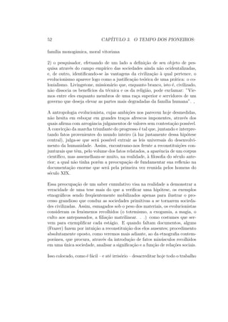 52 CAP´ITULO 3. O TEMPO DOS PIONEIROS:
fam´ılia monogˆamica, moral vitoriana
2) o pesquisador, efetuando de um lado a deﬁni¸c˜ao de seu objeto de pes-
quisa atrav´es do campo emp´ırico das sociedades ainda n˜ao ocidentalizadas,
e, de outro, identiﬁcando-se `as vantagens da civiliza¸c˜ao `a qual pertence, o
evolucionismo aparece logo como a justiﬁca¸c˜ao te´orica de uma pr´atica: o co-
lonialismo. Livingstone, mission´ario que, enquanto branco, isto ´e, civilizado,
n˜ao dissocia os benef´ıcios da t´ecnica e os da religi˜ao, pode exclamar: ”Vie-
mos entre eles enquanto membros de uma ra¸ca superior e servidores de um
governo que deseja elevar as partes mais degradadas da fam´ılia humana”. ,
A antropologia evolucionista, cujas ambi¸c˜oes nos parecem hoje desmedidas,
n˜ao hesita em esbo¸car em grandes tra¸cos afrescos imponentes, atrav´es dos
quais aﬁrma com arrogˆancia julgamentos de valores sem contesta¸c˜ao poss´ıvel.
A convic¸c˜ao da marcha triunfante do progresso ´e tal que, juntando e interpre-
tando fatos provenientes do mundo inteiro (`a luz justamente dessa hip´otese
central), julga-se que ser´a poss´ıvel extrair as leis universais do desenvolvi-
mento da humanidade. Assim, encontramo-nos frente a reconstitui¸c˜oes con-
junturais que tˆem, pelo volume dos fatos relatados, a aparˆencia de um corpus
cient´ıﬁco, mas assemelham-se muito, na realidade, `a ﬁlosoﬁa do s´eculo ante-
rior; a qual n˜ao tinha por´em a preocupa¸c˜ao de fundamentar sua reﬂex˜ao na
documenta¸c˜ao enorme que ser´a pela primeira vez reunida pelos homens do
s´eculo XIX.
Essa preocupa¸c˜ao de um saber cumulativo visa na realidade a demonstrar a
veracidade de uma tese mais do que a veriﬁcar uma hip´otese, os exemplos
etnogr´aﬁcos sendo freq¨uentemente mobilizados apenas para ilustrar o pro-
cesso grandioso que conduz as sociedades primitivas a se tornarem socieda-
des civilizadas. Assim, esmagados sob o peso dos materiais, os evolucionistas
consideram os fenˆomenos recolhidos (o totemismo, a exogamia, a magia, o
culto aos antepassados, a ﬁlia¸c˜ao matrilinear. . .) como costumes que ser-
vem para exempliﬁcar cada est´agio. E quando faltam documentos, alguns
(Frazer) fazem por intui¸c˜ao a reconstitui¸c˜ao dos elos ausentes; procedimento
absolutamente oposto, como veremos mais adiante, ao da etnograﬁa contem-
porˆanea, que procura, atrav´es da introdu¸c˜ao de fatos min´usculos recolhidos
em uma ´unica sociedade, analisar a signiﬁca¸c˜ao e a fun¸c˜ao de rela¸c˜oes sociais.
Isso colocado, como ´e f´acil – e at´e irris´orio – desacreditar hoje todo o trabalho
 