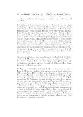 70 CAP´ITULO 5. OS PRIMEIROS TE ´ORICOS DA ANTROPOLOGIA:
”O que ´e verdadeiro, n˜ao ´e a ora¸c˜ao ou o direito,e sim o melan´esio de tal
ou tal ilha”.
N˜ao podemos portanto alcan¸car o sentido e a fun¸c˜ao de uma institui¸c˜ao
se n˜ao formos capazes de reviver sua incidˆencia atrav´es de uma consciˆencia
individual, consciˆencia esta que ´e parte da institui¸c˜ao e portanto do social.
Finalmente, para compreender um fenˆomeno social total, ´e preciso apreendˆe-
lo totalmente, isto ´e, de fora como uma ”coisa”, mas tamb´em de dentro
como uma realidade vivida. ´E preciso compreendˆe-lo alternadamente tal
como o percebe o observador estrangeiro (o etn´ologo), mas tamb´em tal como
os atores sociais o vivem. O fundamento desse movimento de desdobramento
ininterrupto diz respeito `a especiﬁcidade do objeto antropol´ogico. ´E um ob-
jeto de mesma natureza que o sujeito, que ´e ao mesmo tempo – emprestando
o vocabul´ario de Mauss e Durkheim – ”coisa”e ”representa¸c˜ao”. Ora, o que
caracteriza o modo de conhecimento pr´oprio das ciˆencias do homem, ´e que o
observador-sujeito, para compreender seu objeto, esfor¸ca-se para viver nele
mesmo a experiˆencia deste, o que s´o ´e poss´ıvel porque esse objeto ´e, tanto
quanto ele, sujeito.
Trabalhando inicialmente com uma abordagem semelhante `a de Durkheim,
a reﬂex˜ao da Mauss desembocou, como vemos, em posi¸c˜oes muito diferen-
tes. Estamos longe do distanciamento sociol´ogico que sup˜oe a metodologia
durkheimiana, e pr´oximos da pr´atica etnogr´aﬁca de Malinowski. Este ´ultimo
ponto merece alguns coment´arios.
Os Argonautas do Pac´ıﬁco Ocidental, de Malinowski, e o Ensaio sobre o
Dom, de Mauss, s˜ao publicados com um ano de intervalo (o primeiro em
1922, o segundo em 1923). As duas obras s˜ao muito pr´oximas uma da ou-
tra. A segunda sup˜oe o conhecimento dos materiais recolhidos pelo etn´o-
grafo. A primeira exige uma teoria que ser´a precisamente constitu´ıda pelo
antrop´ologo. Os Argonautas s˜ao uma descri¸c˜ao meticulosa desses grandes
circuitos mar´ıtimos transportando, nos arquip´elagos melan´esicos, colares e
pulseiras de conchas: a kula. O Ensaio sobre o Dom ´e uma tentativa de
esclarecimento e elabora¸c˜ao da kula, atrav´es da qual Mauss n˜ao apenas vi-
sualiza um processo de troca simb´olica generalizado, mas tamb´em come¸ca
a extrair a existˆencia de leis da reciprocidade (o dom e o contradom) e da
comunica¸c˜ao, que s˜ao pr´oprias da cultura em si, e n˜ao apenas da cultura tro-
briandesa. Enquanto Os Argonautas, a obra menos te´orica de Malinowski,
evidencia o que Leach chama de ”inﬂex˜ao biol´ogica”, o Ensaio sobre o Dom
j´a expressa preocupa¸c˜oes estruturais.
 