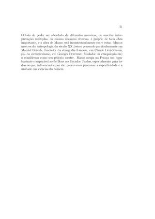 71
O fato de poder ser abordada de diferentes maneiras, de suscitar inter-
preta¸c˜oes m´ultiplas, ou mesmo voca¸c˜oes diversas, ´e pr´oprio de toda obra
importante, e a obra de Mauss est´a incontestavelmente entre estas. Muitos
mestres da antropologia do s´eculo XX (estou pensando particularmente em
Marciel Griaule, fundador da etnograﬁa francesa, em Claude I.´evi-Strauss,
pai do estruturalismo, em Georges Devereux, fundador da etnopsiquiatria)
o consideram como seu pr´oprio mestre. Mauss ocupa na Fran¸ca um lugar
bastante compar´avel ao de Boas nos Estados Unidos, especialmente para to-
dos os que, inﬂuenciados por ele, procuraram promover a especiﬁcidade e a
unidade das ciˆencias do homem.
 