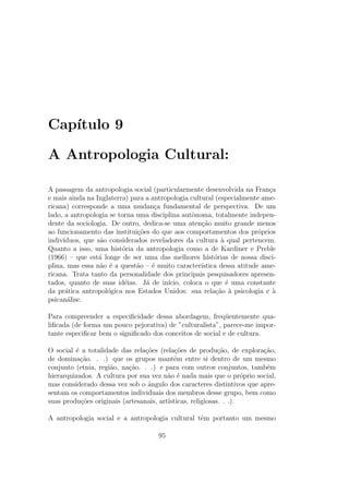 Cap´ıtulo 9
A Antropologia Cultural:
A passagem da antropologia social (particularmente desenvolvida na Fran¸ca
e mais ainda na Inglaterra) para a antropologia cultural (especialmente ame-
ricana) corresponde a uma mudan¸ca fundamental de perspectiva. De um
lado, a antropologia se torna uma disciplina autˆonoma, totalmente indepen-
dente da sociologia. De outro, dedica-se uma aten¸c˜ao muito grande menos
ao funcionamento das institui¸c˜oes do que aos comportamentos dos pr´oprios
indiv´ıduos, que s˜ao considerados reveladores da cultura `a qual pertencem.
Quanto a isso, uma hist´oria da antropologia como a de Kardiner e Preble
(1966) – que est´a longe de ser uma das melhores hist´orias de nossa disci-
plina, mas essa n˜ao ´e a quest˜ao – ´e muito caracter´ıstica dessa atitude ame-
ricana. Trata tanto da personalidade dos principais pesquisadores apresen-
tados, quanto de suas id´eias. J´a de in´ıcio, coloca o que ´e uma constante
da pr´atica antropol´ogica nos Estados Unidos: sua rela¸c˜ao `a psicologia e `a
psican´alise.
Para compreender a especiﬁcidade dessa abordagem, freq¨uentemente qua-
liﬁcada (de forma um pouco pejorativa) de ”culturalista”, parece-me impor-
tante especiﬁcar bem o signiﬁcado dos conceitos de social e de cultura.
O social ´e a totalidade das rela¸c˜oes (rela¸c˜oes de produ¸c˜ao, de explora¸c˜ao,
de domina¸c˜ao. . .) que os grupos mantˆem entre si dentro de um mesmo
conjunto (etnia, regi˜ao, na¸c˜ao. . .) e para com outros conjuntos, tamb´em
hierarquizados. A cultura por sua vez n˜ao ´e nada mais que o pr´oprio social,
mas considerado dessa vez sob o ˆangulo dos caracteres distintivos que apre-
sentam os comportamentos individuais dos membros desse grupo, bem como
suas produ¸c˜oes originais (artesanais, art´ısticas, religiosas. . .).
A antropologia social e a antropologia cultural tˆem portanto um mesmo
95
 