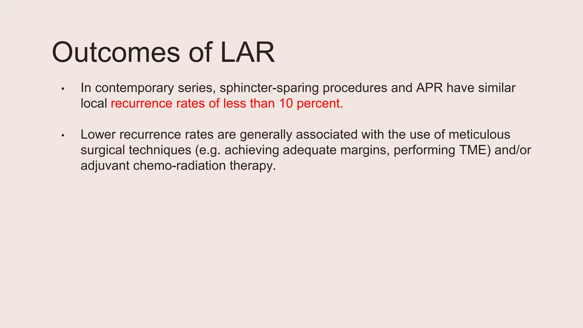 Outcomes of LAR
• In contemporary series, sphincter-sparing procedures and APR have similar
local recurrence rates of less than 10 percent.
• Lower recurrence rates are generally associated with the use of meticulous
surgical techniques (e.g. achieving adequate margins, performing TME) and/or
adjuvant chemo-radiation therapy.
 