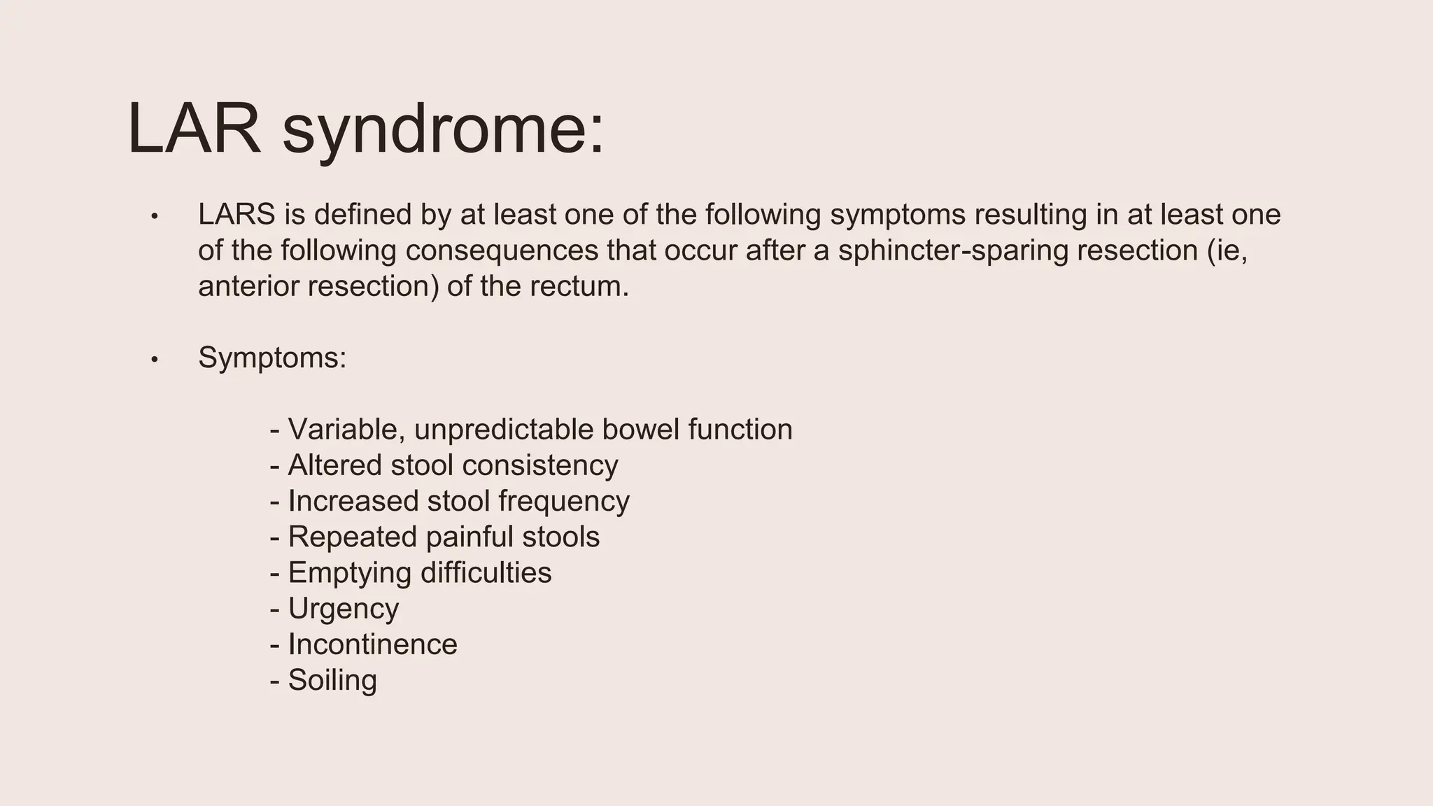 LAR syndrome:
• LARS is defined by at least one of the following symptoms resulting in at least one
of the following consequences that occur after a sphincter-sparing resection (ie,
anterior resection) of the rectum.
• Symptoms:
- Variable, unpredictable bowel function
- Altered stool consistency
- Increased stool frequency
- Repeated painful stools
- Emptying difficulties
- Urgency
- Incontinence
- Soiling
 