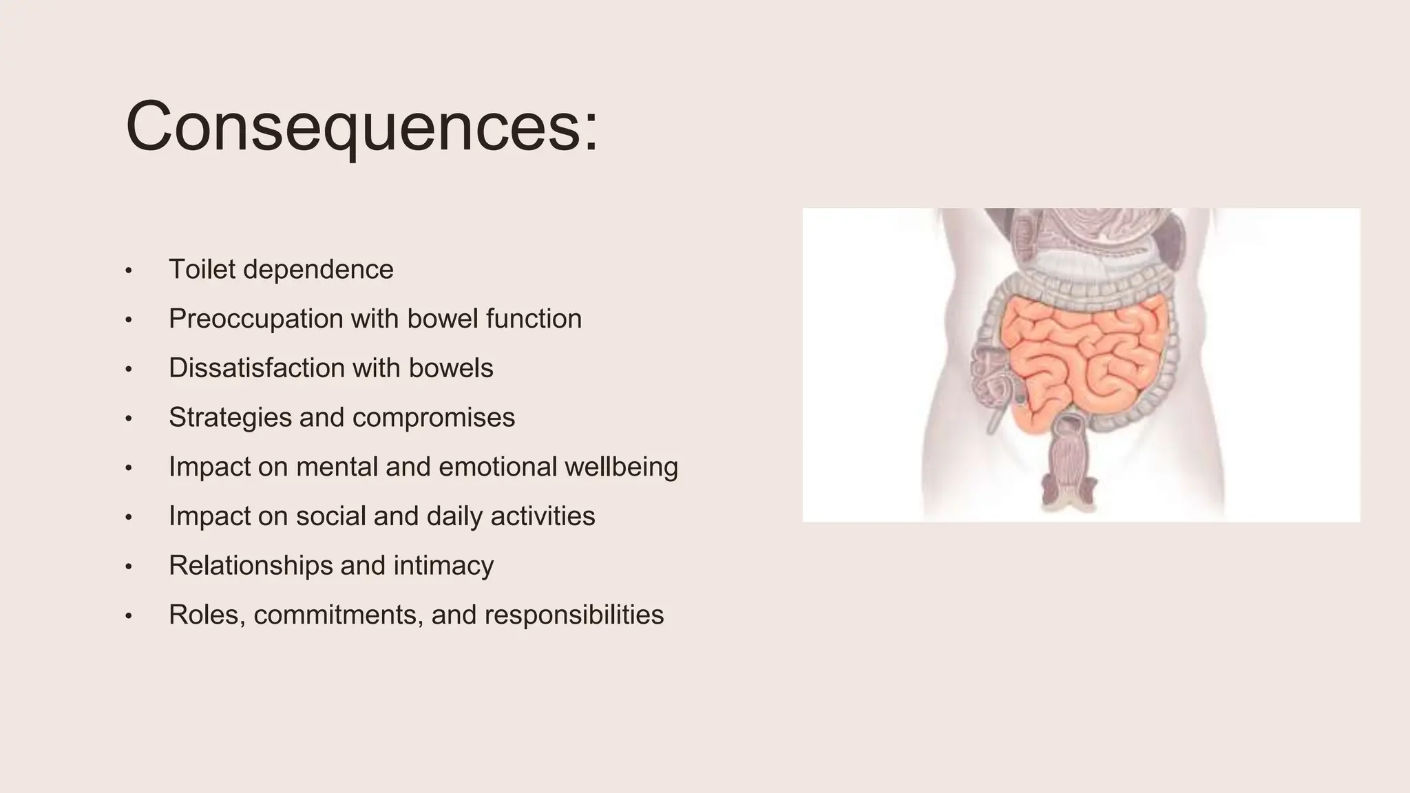 Consequences:
• Toilet dependence
• Preoccupation with bowel function
• Dissatisfaction with bowels
• Strategies and compromises
• Impact on mental and emotional wellbeing
• Impact on social and daily activities
• Relationships and intimacy
• Roles, commitments, and responsibilities
 