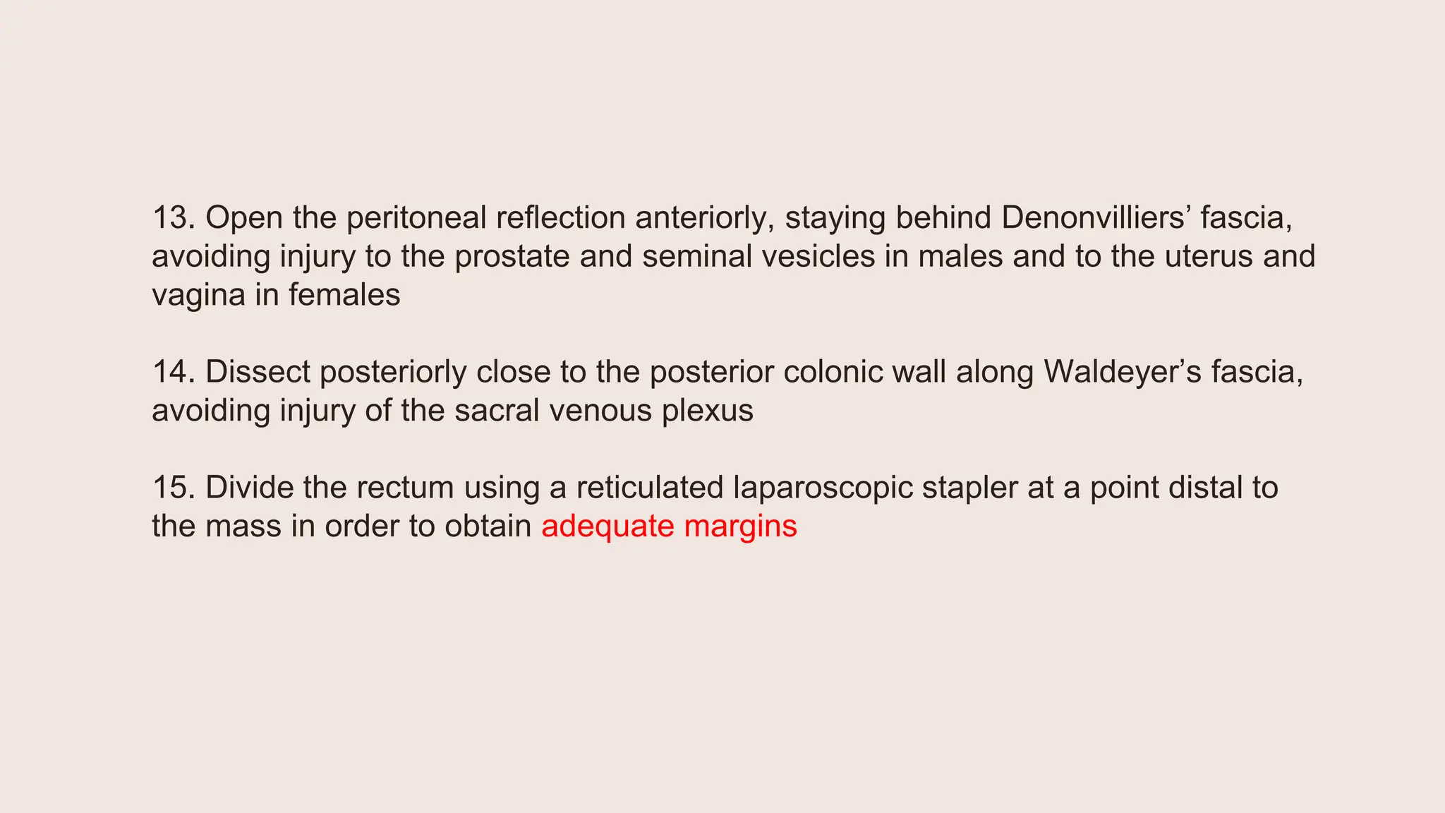 13. Open the peritoneal reflection anteriorly, staying behind Denonvilliers’ fascia,
avoiding injury to the prostate and seminal vesicles in males and to the uterus and
vagina in females
14. Dissect posteriorly close to the posterior colonic wall along Waldeyer’s fascia,
avoiding injury of the sacral venous plexus
15. Divide the rectum using a reticulated laparoscopic stapler at a point distal to
the mass in order to obtain adequate margins
 