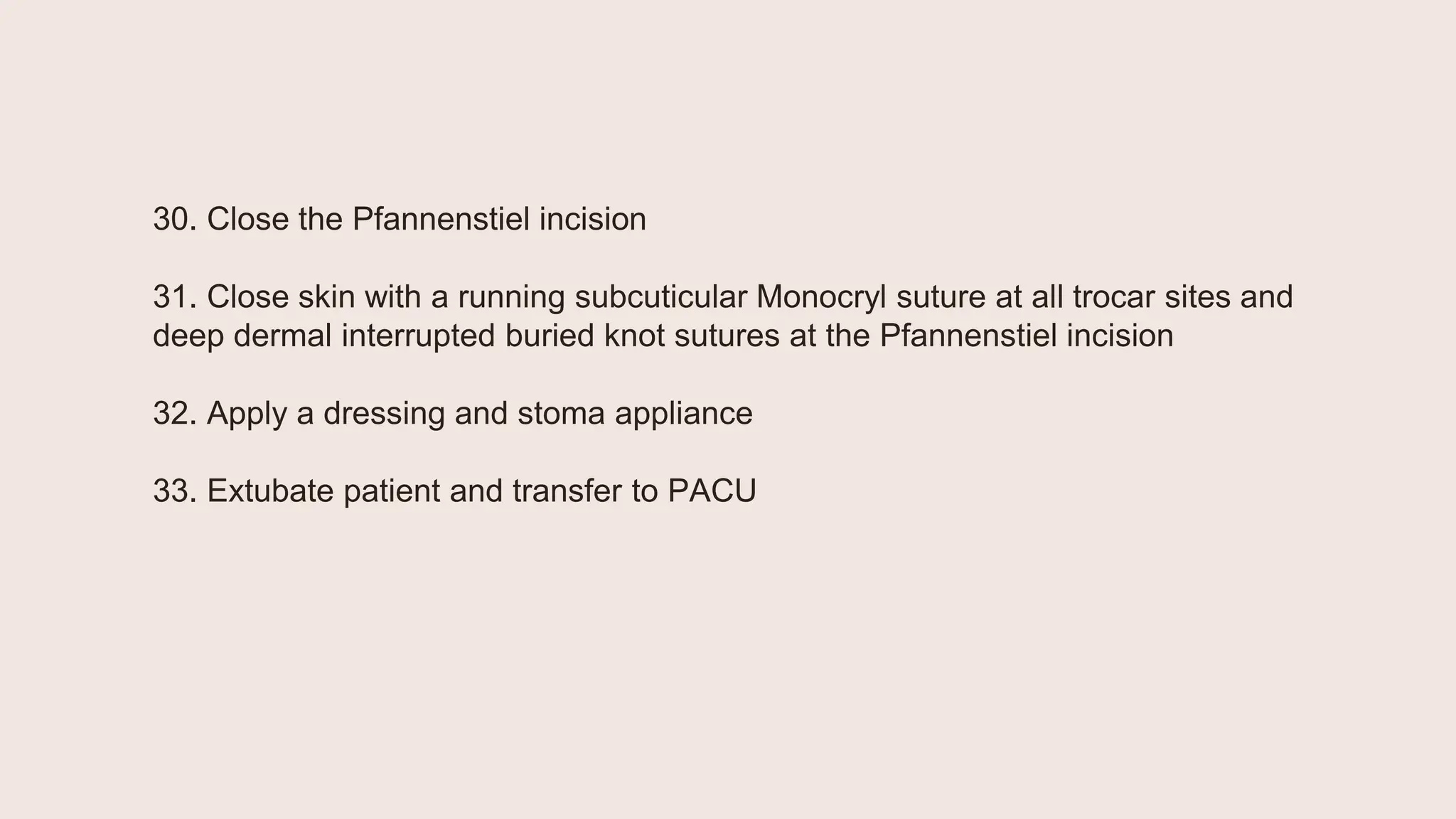 30. Close the Pfannenstiel incision
31. Close skin with a running subcuticular Monocryl suture at all trocar sites and
deep dermal interrupted buried knot sutures at the Pfannenstiel incision
32. Apply a dressing and stoma appliance
33. Extubate patient and transfer to PACU
 