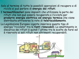 Solo al termine di tutte le possibili operazioni di recupero e di
   riciclo si può parlare di energia dai rifiuti.
I termoutilizzatori sono impianti che utilizzano la parte dei
   rifiuti che non può essere recuperata o riciclata per
   produrre energia elettrica ed energia termica che viene
   distribuita attraverso la rete di teleriscaldamento.
La Legislazione Europea vigente inserisce questo tipo di
   energia "riciclata" tra le fonti rinnovabili. Lo smaltimento in
   discarica dei rifiuti è quindi l'ultima tra le scelte da farsi ed
   è riservato ai soli rifiuti non altrimenti recuperabili.
 
