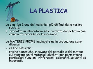LA PLASTICA

La plastica è uno dei materiali più diffusi della nostra
  società.
E' prodotta in laboratorio ed è ricavata dal petrolio con
  complicati processi di lavorazione.

Le MATERIE PRIME impiegate nella produzione sono
  diverse:
- resine naturali;
- resine sintetiche, ricavate dal petrolio e dal metano
  cui vengono uniti materiali aiutanti per permettere
  particolari funzioni: rinforzanti, coloranti, solventi ed
  indurenti.
 