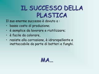 IL SUCCESSO DELLA
              PLASTICA
Il suo enorme successo è dovuto a :
• basso costo di produzione;
• è semplice da lavorare e riutilizzare;
• è facile da colorare,
• resiste alla corrosione, è idrorepellente e
   inattaccabile da parte di batteri e funghi.




                       MA…
 
