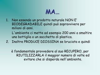 MA…
1. Non essendo un prodotto naturale NON E’
   BIODEGRADABILE quindi può sopravvivere per
   milioni di anni.
   L'ambiente ci mette ad esempio 200 anni a smaltire
   una bottiglia o un sacchetto di plastica.
2. Inoltre PRODUCE DIOSSINA se bruciata e quindi

     è fondamentale provvedere al suo RECUPERO, per
        RIUTILIZZARLA il maggior numero di volte ed
            evitare che si disperda nell'ambiente.
 