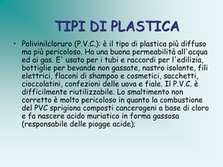 TIPI DI PLASTICA
• Polivinilcloruro (P.V.C.): è il tipo di plastica più diffuso
  ma più pericoloso. Ha una buona permeabilità all'acqua
  ed ai gas. E' usato per i tubi e raccordi per l'edilizia,
  bottiglie per bevande non gassate, nastro isolante, fili
  elettrici, flaconi di shampoo e cosmetici, sacchetti,
  cioccolatini, confezioni delle uova e fiale. Il P.V.C. è
  difficilmente riutilizzabile. Lo smaltimento non
  corretto è molto pericoloso in quanto la combustione
  del PVC sprigiona composti cancerogeni a base di cloro
  e fa nascere acido muriatico in forma gassosa
  (responsabile delle piogge acide);
 