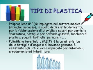TIPI DI PLASTICA

• Polipropilene (P.P.):è impiegato nel settore medico
  (siringhe monouso), in quello degli elettrodomestici,
  per la fabbricazione di stoviglie e secchi per vernici e
  spazzatura, bottiglie per bevande gassose, bicchieri di
  plastica, yogurt, bottiglie, pennarelli ... ;
• Polietilene tereftalato (P.E.T): è la caratteristica
  delle bottiglie d'acqua e di bevande gassate, è
  resistente agli urti e viene impiegato per automobili,
  arredamento ed imbottiture.
 