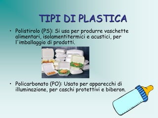 TIPI DI PLASTICA
• Polistirolo (PS): Si usa per produrre vaschette
  alimentari, isolamentitermici e acustici, per
  l'imballaggio di prodotti.




• Policarbonato (PO): Usato per apparecchi di
  illuminazione, per caschi protettivi e biberon.
 
