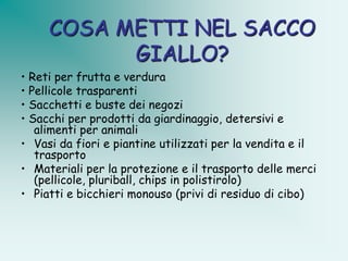 COSA METTI NEL SACCO
           GIALLO?
• Reti per frutta e verdura
• Pellicole trasparenti
• Sacchetti e buste dei negozi
• Sacchi per prodotti da giardinaggio, detersivi e
   alimenti per animali
• Vasi da fiori e piantine utilizzati per la vendita e il
   trasporto
• Materiali per la protezione e il trasporto delle merci
   (pellicole, pluriball, chips in polistirolo)
• Piatti e bicchieri monouso (privi di residuo di cibo)
 