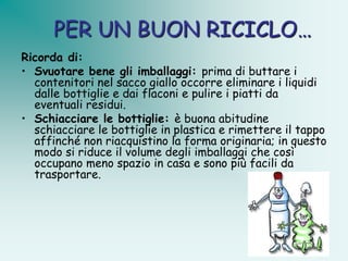 PER UN BUON RICICLO…
Ricorda di:
• Svuotare bene gli imballaggi: prima di buttare i
  contenitori nel sacco giallo occorre eliminare i liquidi
  dalle bottiglie e dai flaconi e pulire i piatti da
  eventuali residui.
• Schiacciare le bottiglie: è buona abitudine
  schiacciare le bottiglie in plastica e rimettere il tappo
  affinché non riacquistino la forma originaria; in questo
  modo si riduce il volume degli imballaggi che così
  occupano meno spazio in casa e sono più facili da
  trasportare.
 