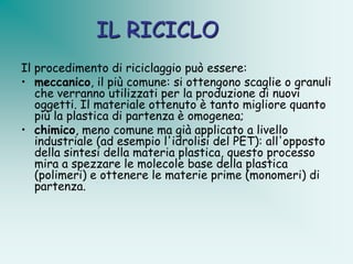 IL RICICLO
Il procedimento di riciclaggio può essere:
• meccanico, il più comune: si ottengono scaglie o granuli
   che verranno utilizzati per la produzione di nuovi
   oggetti. Il materiale ottenuto è tanto migliore quanto
   più la plastica di partenza è omogenea;
• chimico, meno comune ma già applicato a livello
   industriale (ad esempio l'idrolisi del PET): all'opposto
   della sintesi della materia plastica, questo processo
   mira a spezzare le molecole base della plastica
   (polimeri) e ottenere le materie prime (monomeri) di
   partenza.
 