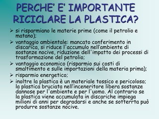 PERCHE’ E’ IMPORTANTE
 RICICLARE LA PLASTICA?
 si risparmiano le materie prime (come il petrolio e
  matano);
 vantaggio ambientale: mancato conferimento in
  discarica, si riduce l'accumulo nell’ambiente di
  sostanze nocive, riduzione dell'impatto dei processi di
  trasformazione del petrolio;
 vantaggio economico (risparmio sui costi di
  smaltimento e sulle importazioni della materia prima);
 risparmio energetico;
 inoltre la plastica è un materiale tossico e pericoloso;
  la plastica bruciata nell’inceneritore libera sostanze
  dannose per l'ambiente e per l'uomo. Al contrario se
  la plastica viene accumulata in discariche impiega
  milioni di anni per degradarsi e anche se sotterrta può
  produrre sostanze nocive.
 