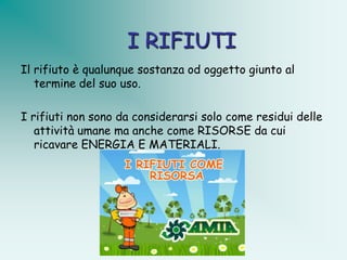 I RIFIUTI
Il rifiuto è qualunque sostanza od oggetto giunto al
   termine del suo uso.

I rifiuti non sono da considerarsi solo come residui delle
   attività umane ma anche come RISORSE da cui
   ricavare ENERGIA E MATERIALI.
 