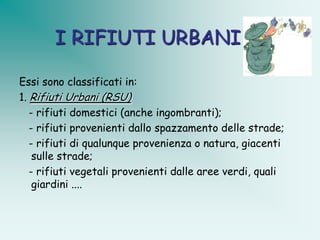I RIFIUTI URBANI

Essi sono classificati in:
1. Rifiuti Urbani (RSU)
   - rifiuti domestici (anche ingombranti);
   - rifiuti provenienti dallo spazzamento delle strade;
   - rifiuti di qualunque provenienza o natura, giacenti
    sulle strade;
   - rifiuti vegetali provenienti dalle aree verdi, quali
    giardini ....
 
