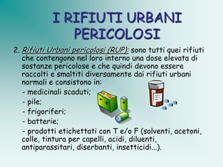 I RIFIUTI URBANI
               PERICOLOSI
2. Rifiuti Urbani pericolosi (RUP): sono tutti quei rifiuti
   che contengono nel loro interno una dose elevata di
   sostanze pericolose e che quindi devono essere
   raccolti e smaltiti diversamente dai rifiuti urbani
   normali e consistono in:
   - medicinali scaduti;
   - pile;
   - frigoriferi;
   - batterie;
   - prodotti etichettati con T e/o F (solventi, acetoni,
   colle, tintura per capelli, acidi, diluenti,
   antiparassitari, diserbanti, insetticidi...).
 