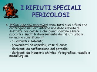 I RIFIUTI SPECIALI
              PERICOLOSI
4. Rifiuti Speciali pericolosi: sono tutti quei rifiuti che
   contengono nel loro interno una dose elevata di
   sostanze pericolose e che quindi devono essere
   raccolti e smaltiti diversamente dai rifiuti urbani
   normali e consistono in:
   - oli esausti e solventi;
   - provenienti da ospedali, case di cura;
   - derivanti da raffinazione del petrolio;
   - derivanti da industria chimica, fotografica, tessile e
   metallurgica.
 