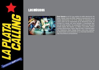 LOS MÚSICOS
              Paul Henta es el DJ que explora el estilo electrorock Nü
              Rave. Desde marzo de 2009, realiza la coproducción de las
              fiestas electrónicas L*.O.*.V*.E., donde se incluyeron a la
              mayor parte de los exponentes de la electrónica local, en
              formato dj y banda, así como también, a importantes figu-
              ras del under porteño. Ha compartido cabina con Djs como
              Andrés Sabat, Ale Gamba, Le Villera, Luis Zerillo, Dintun,
              Lumiere Electronique, Kame, Beat de Kids, Franky4Fingers,
              Fok, Watertonic, Keem, Berger Muzik, entre otros. Además,
              se desempeña como productor en La Vecindad del Electro.
              http://soundcloud.com/paulhenta
 
