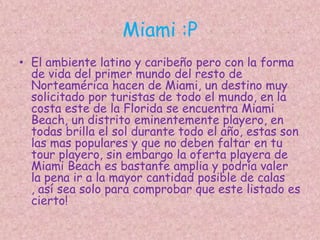 Miami :PEl ambiente latino y caribeño pero con la forma de vida del primer mundo del resto de Norteamérica hacen de Miami, un destino muy solicitado por turistas de todo el mundo, en la costa este de la Florida se encuentra Miami Beach, un distrito eminentemente playero, en todas brilla el sol durante todo el año, estas son las mas populares y que no deben faltar en tu tour playero, sin embargo la oferta playera de Miami Beach es bastante amplia y podría valer la pena ir a la mayor cantidad posible de calas , así sea solo para comprobar que este listado es cierto!