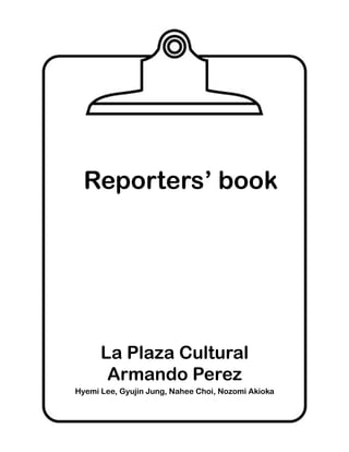 Reporters’ book




      La Plaza Cultural
       Armando Perez
Hyemi Lee, Gyujin Jung, Nahee Choi, Nozomi Akioka
 
