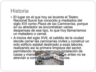 Historia
 El lugar en el que hoy se levanta el Teatro
Nacional Sucre fue conocido a mediados del
siglo XVI como Plaza de las Carnicerías, porque
en su alrededor se encontraban varias
despensas de ese tipo, lo que hoy llamaríamos
un matadero o camal.
 A inicios del siglo XVII, el cabildo de la ciudad
decide cerrar las carnicerías civiles y construir un
solo edificio estatal destinado a esas labores,
realizando así la primera limpieza del sector,
permitiendo de esta manera la instalación de
casas y mansiones señoriales que antes no se
atrevían a construir en las cercanías.
 